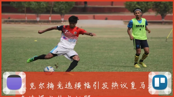 里克尔梅竞选横幅引发热议皇马未来选择成焦点话题
