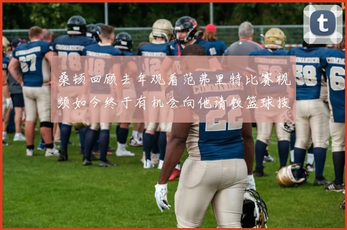 桑顿回顾去年观看范弗里特比赛视频如今终于有机会向他请教篮球技巧