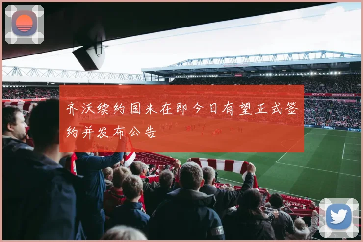 齐沃续约国米在即今日有望正式签约并发布公告