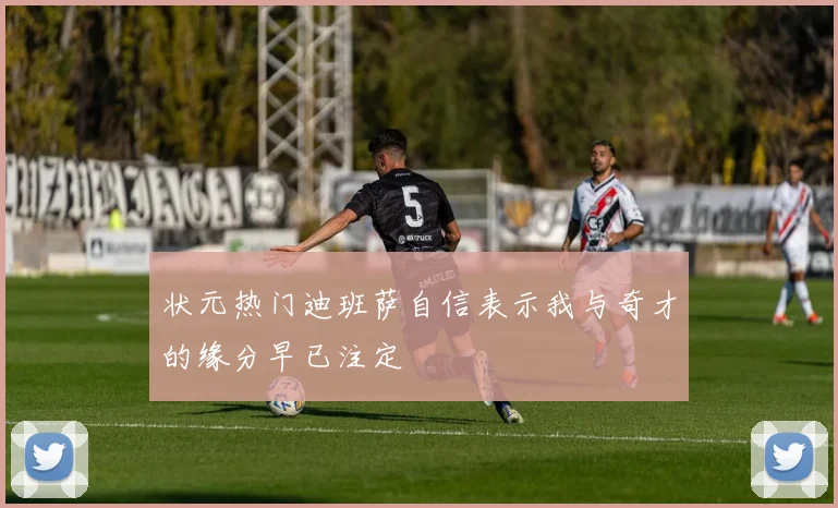 状元热门迪班萨自信表示我与奇才的缘分早已注定
