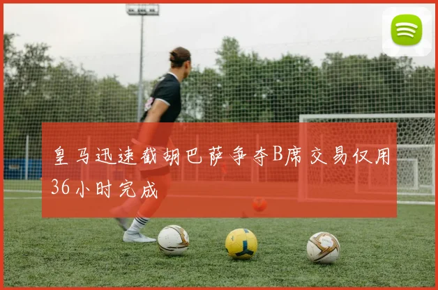 皇马迅速截胡巴萨争夺B席交易仅用36小时完成