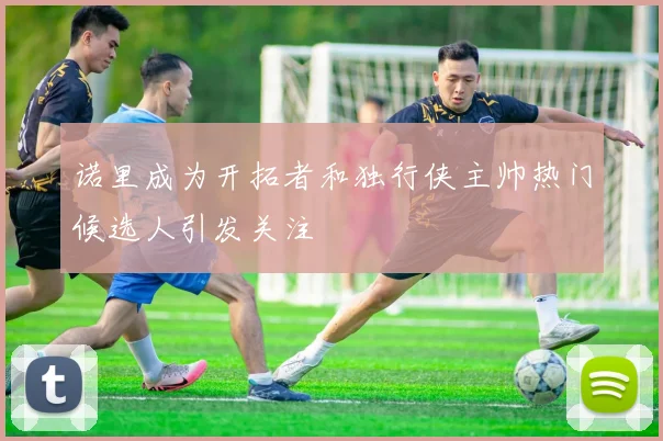 诺里成为开拓者和独行侠主帅热门候选人引发关注