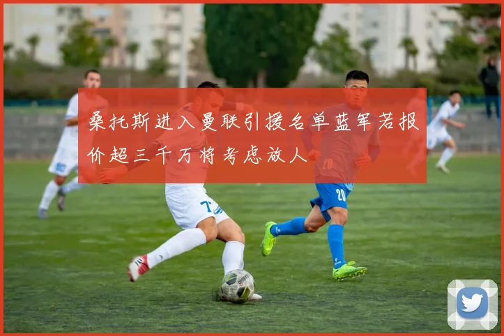 桑托斯进入曼联引援名单蓝军若报价超三千万将考虑放人