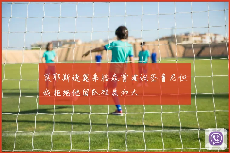 莫耶斯透露弗格森曾建议签鲁尼但我拒绝他留队难度加大